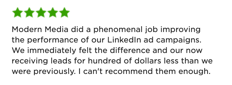 Five-Star Testimonial: "Modern Media did a phenomenal job improving the performance of our LinkedIn ad campaigns. We immediately felt the difference and our now receiving leads for hundred of dollars less than we were previously. I can't recommend them enough."