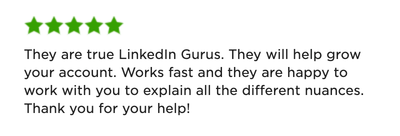 5-Star Review: "They are true LinkedIn Gurus. They will help grow your account. Works fast and they are happy to work with you to explain all the different nuances. Thank you for your help!"
